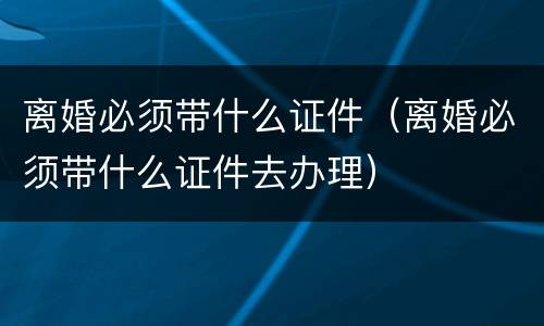 离婚必须带什么证件（离婚必须带什么证件去办理）