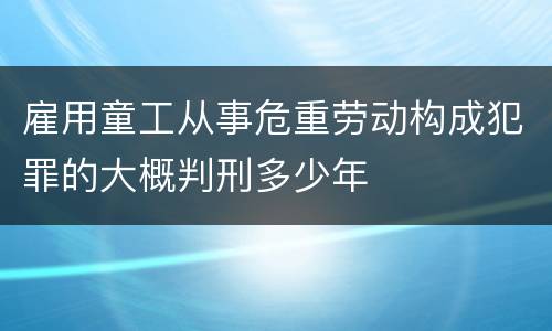 雇用童工从事危重劳动构成犯罪的大概判刑多少年