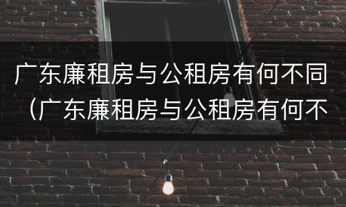 广东廉租房与公租房有何不同（广东廉租房与公租房有何不同之处）