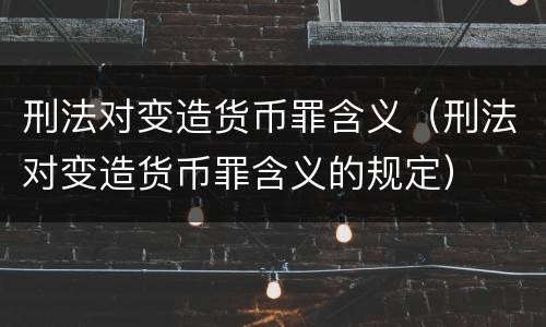 刑法对变造货币罪含义（刑法对变造货币罪含义的规定）