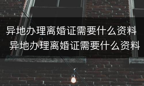 异地办理离婚证需要什么资料 异地办理离婚证需要什么资料呢