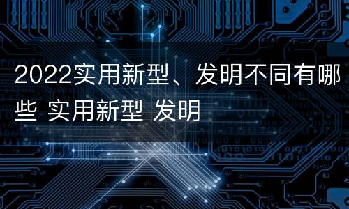 2022实用新型、发明不同有哪些 实用新型 发明