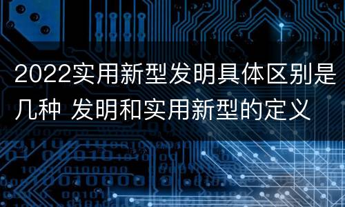 2022实用新型发明具体区别是几种 发明和实用新型的定义