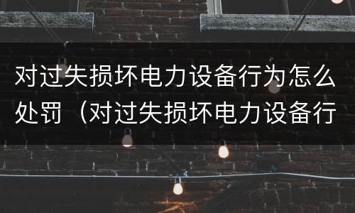 对过失损坏电力设备行为怎么处罚（对过失损坏电力设备行为怎么处罚的）