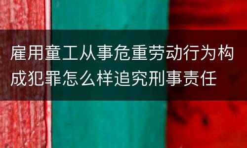 雇用童工从事危重劳动行为构成犯罪怎么样追究刑事责任
