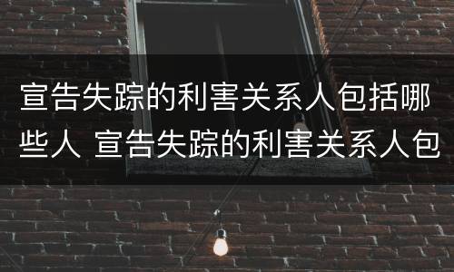 宣告失踪的利害关系人包括哪些人 宣告失踪的利害关系人包括哪些人员