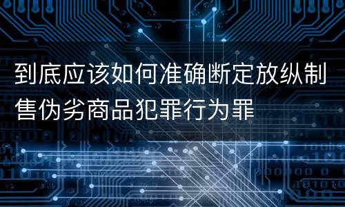 到底应该如何准确断定放纵制售伪劣商品犯罪行为罪