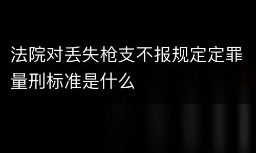 法院对丢失枪支不报规定定罪量刑标准是什么