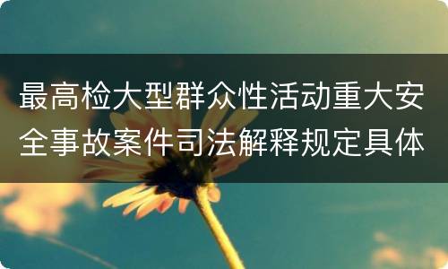 最高检大型群众性活动重大安全事故案件司法解释规定具体是什么内容