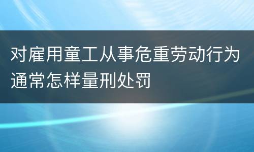 对雇用童工从事危重劳动行为通常怎样量刑处罚