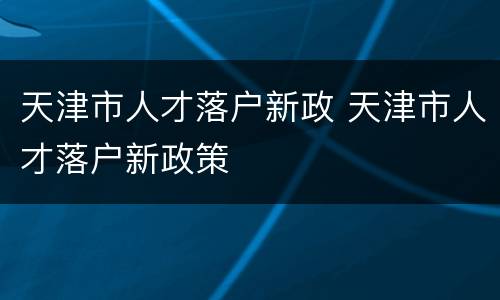 天津市人才落户新政 天津市人才落户新政策