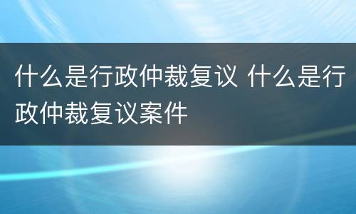 什么是行政仲裁复议 什么是行政仲裁复议案件