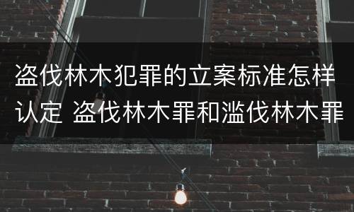 盗伐林木犯罪的立案标准怎样认定 盗伐林木罪和滥伐林木罪的立案标准