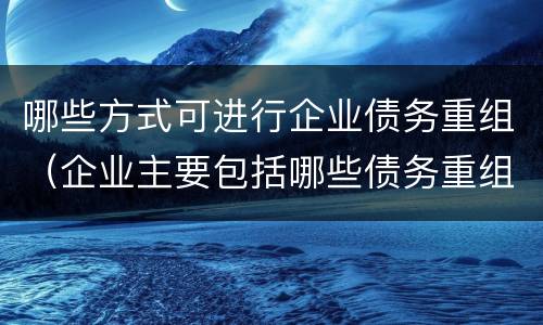 哪些方式可进行企业债务重组（企业主要包括哪些债务重组的方式）