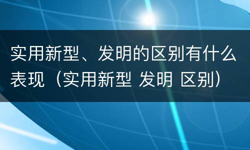 实用新型、发明的区别有什么表现（实用新型 发明 区别）