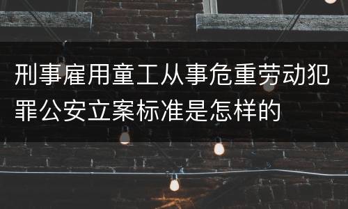 刑事雇用童工从事危重劳动犯罪公安立案标准是怎样的