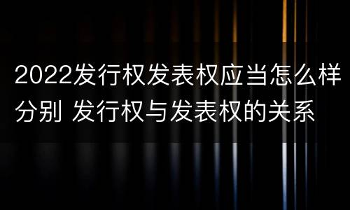 2022发行权发表权应当怎么样分别 发行权与发表权的关系