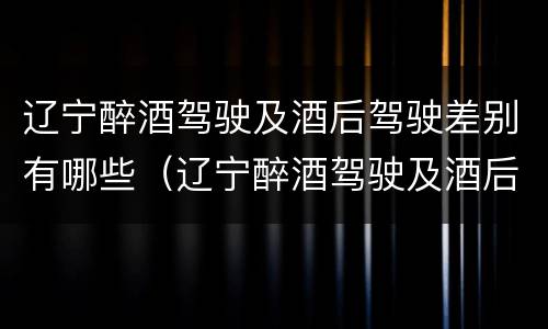辽宁醉酒驾驶及酒后驾驶差别有哪些（辽宁醉酒驾驶及酒后驾驶差别有哪些呢）