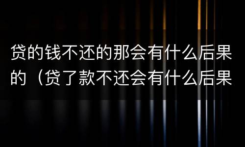 贷的钱不还的那会有什么后果的（贷了款不还会有什么后果）