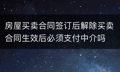 房屋买卖合同签订后解除买卖合同生效后必须支付中介吗