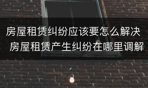 房屋租赁纠纷应该要怎么解决 房屋租赁产生纠纷在哪里调解
