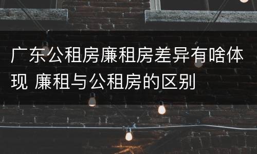 广东公租房廉租房差异有啥体现 廉租与公租房的区别