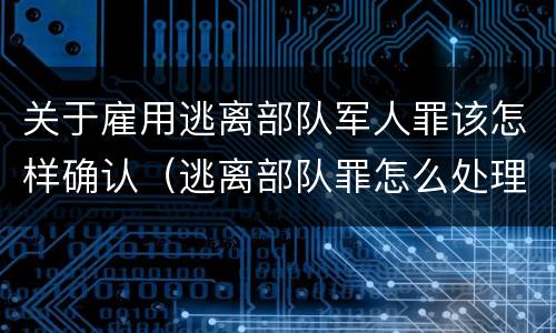关于雇用逃离部队军人罪该怎样确认（逃离部队罪怎么处理）