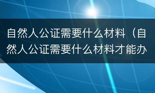 自然人公证需要什么材料（自然人公证需要什么材料才能办理）