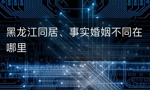 黑龙江同居、事实婚姻不同在哪里