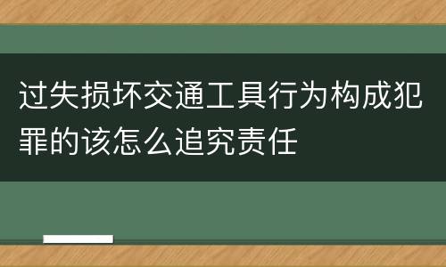 过失损坏交通工具行为构成犯罪的该怎么追究责任