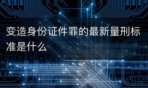 变造身份证件罪的最新量刑标准是什么