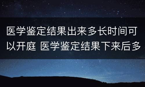 医学鉴定结果出来多长时间可以开庭 医学鉴定结果下来后多久开庭