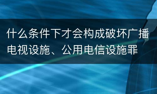 什么条件下才会构成破坏广播电视设施、公用电信设施罪