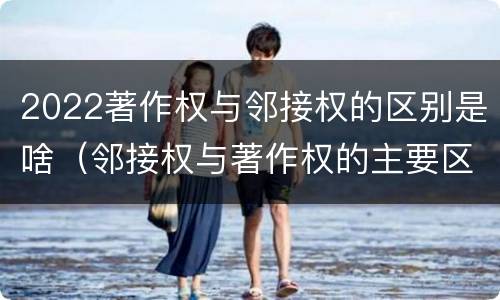 2022著作权与邻接权的区别是啥（邻接权与著作权的主要区别）