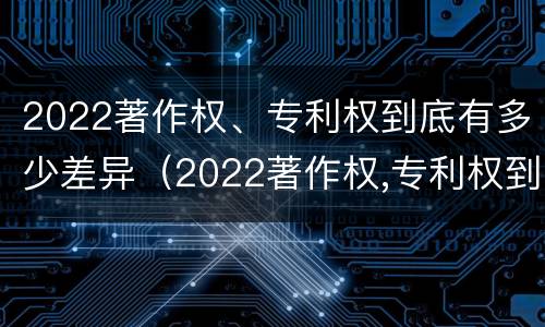 2022著作权、专利权到底有多少差异（2022著作权,专利权到底有多少差异呢）