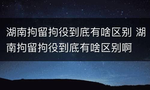 湖南拘留拘役到底有啥区别 湖南拘留拘役到底有啥区别啊