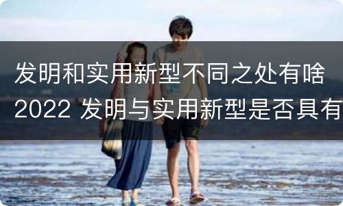 发明和实用新型不同之处有啥2022 发明与实用新型是否具有实用性