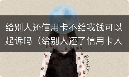 给别人还信用卡不给我钱可以起诉吗（给别人还了信用卡人家不给啦咋办）