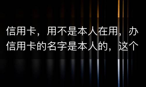 信用卡，用不是本人在用，办信用卡的名字是本人的，这个我有责任吗