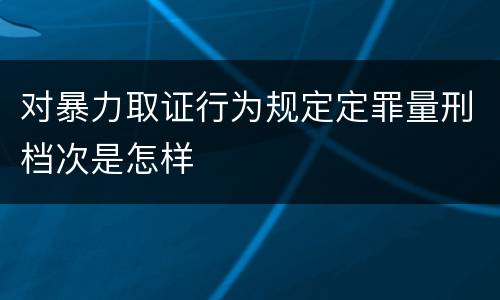 对暴力取证行为规定定罪量刑档次是怎样