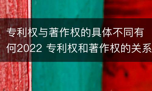 专利权与著作权的具体不同有何2022 专利权和著作权的关系
