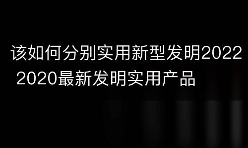 该如何分别实用新型发明2022 2020最新发明实用产品
