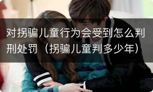对拐骗儿童行为会受到怎么判刑处罚（拐骗儿童判多少年）