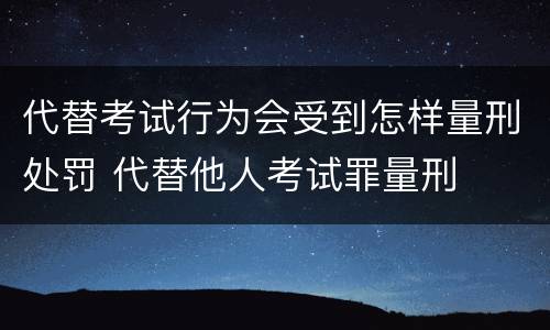 代替考试行为会受到怎样量刑处罚 代替他人考试罪量刑
