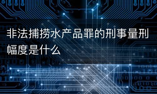 非法捕捞水产品罪的刑事量刑幅度是什么