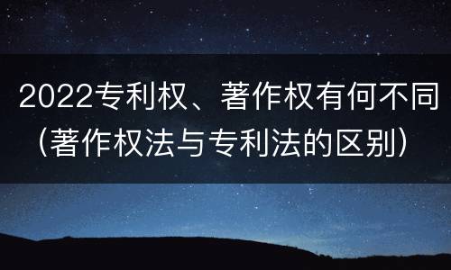 2022专利权、著作权有何不同（著作权法与专利法的区别）