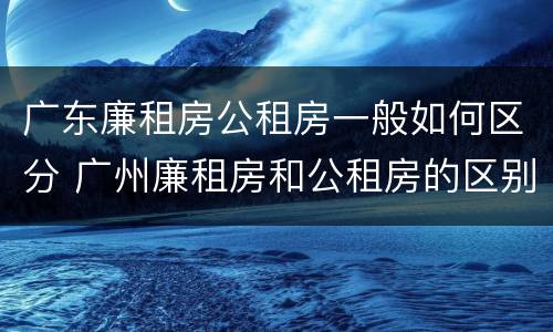 广东廉租房公租房一般如何区分 广州廉租房和公租房的区别