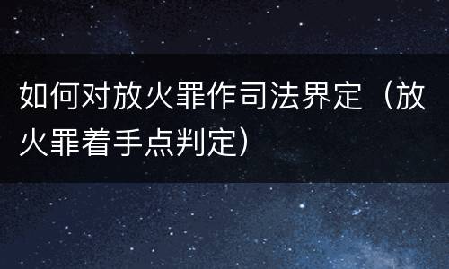 如何对放火罪作司法界定（放火罪着手点判定）