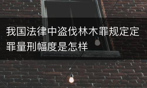 我国法律中盗伐林木罪规定定罪量刑幅度是怎样