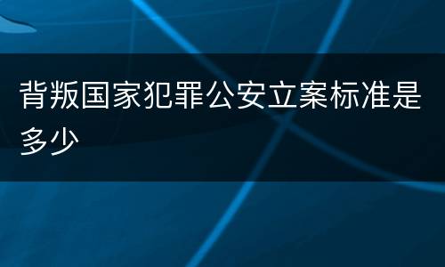 背叛国家犯罪公安立案标准是多少